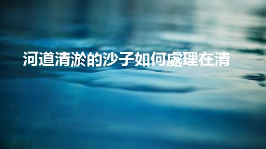 河道清淤的沙子如何處理在清淤工程中的重要性：刨析技術(shù)創(chuàng)新及應(yīng)用效果如何？